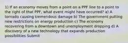 1) If an economy moves from a point on a PPF line to a point to the right of that PPF, what event might have occurred? a) A tornado causing tremendous damage b) The government putting new restrictions on energy production c) The economy recovering from a downtown and unemployment dropping d) A discovery of a new technology that expands production possibilities Submit