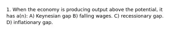 1. When the economy is producing output above the potential, it has a(n): A) Keynesian gap B) falling wages. C) recessionary gap. D) inflationary gap.