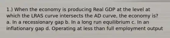 1.) When the economy is producing Real GDP at the level at which the LRAS curve intersects the AD curve, the economy is? a. In a recessionary gap b. In a long run equilibrium c. In an inflationary gap d. Operating at <a href='https://www.questionai.com/knowledge/k7BtlYpAMX-less-than' class='anchor-knowledge'>less than</a> full employment output