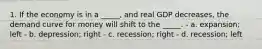 1. If the economy is in a _____, and real GDP decreases, the demand curve for money will shift to the _____. - a. expansion; left - b. depression; right - c. recession; right - d. recession; left