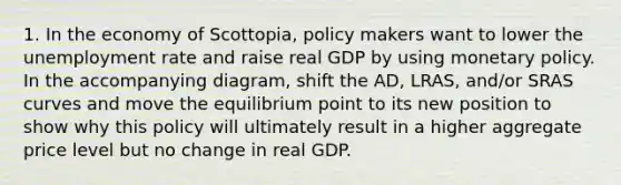 1. In the economy of Scottopia, policy makers want to lower the unemployment rate and raise real GDP by using monetary policy. In the accompanying diagram, shift the AD, LRAS, and/or SRAS curves and move the equilibrium point to its new position to show why this policy will ultimately result in a higher aggregate price level but no change in real GDP.