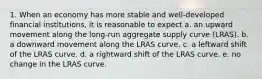 1. When an economy has more stable and well-developed financial institutions, it is reasonable to expect a. an upward movement along the long-run aggregate supply curve (LRAS). b. a downward movement along the LRAS curve. c. a leftward shift of the LRAS curve. d. a rightward shift of the LRAS curve. e. no change in the LRAS curve.