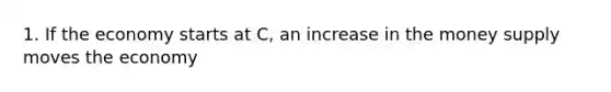 1. If the economy starts at C, an increase in the money supply moves the economy