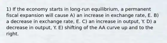 1) If the economy starts in long-run equilibrium, a permanent fiscal expansion will cause A) an increase in exchange rate, E. B) a decrease in exchange rate, E. C) an increase in output, Y. D) a decrease in output, Y. E) shifting of the AA curve up and to the right.