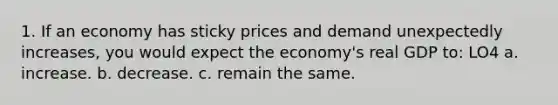 1. If an economy has sticky prices and demand unexpectedly increases, you would expect the economy's real GDP to: LO4 a. increase. b. decrease. c. remain the same.