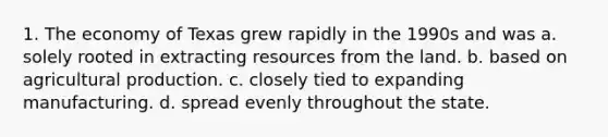 1. The economy of Texas grew rapidly in the 1990s and was a. solely rooted in extracting resources from the land. b. based on agricultural production. c. closely tied to expanding manufacturing. d. spread evenly throughout the state.