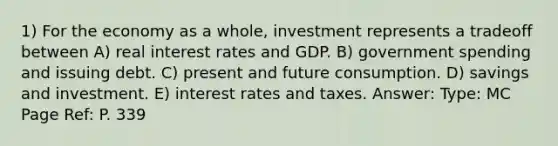 1) For the economy as a whole, investment represents a tradeoff between A) real interest rates and GDP. B) government spending and issuing debt. C) present and future consumption. D) savings and investment. E) interest rates and taxes. Answer: Type: MC Page Ref: P. 339