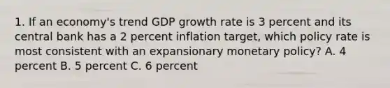 1. If an economy's trend GDP growth rate is 3 percent and its central bank has a 2 percent inflation target, which policy rate is most consistent with an expansionary <a href='https://www.questionai.com/knowledge/kEE0G7Llsx-monetary-policy' class='anchor-knowledge'>monetary policy</a>? A. 4 percent B. 5 percent C. 6 percent