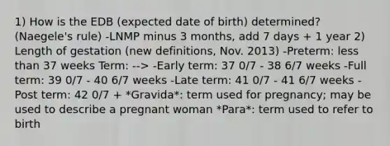 1) How is the EDB (expected date of birth) determined? (Naegele's rule) -LNMP minus 3 months, add 7 days + 1 year 2) Length of gestation (new definitions, Nov. 2013) -Preterm: less than 37 weeks Term: --> -Early term: 37 0/7 - 38 6/7 weeks -Full term: 39 0/7 - 40 6/7 weeks -Late term: 41 0/7 - 41 6/7 weeks -Post term: 42 0/7 + *Gravida*: term used for pregnancy; may be used to describe a pregnant woman *Para*: term used to refer to birth