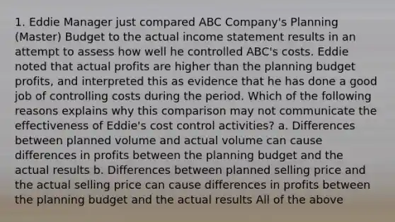 1. Eddie Manager just compared ABC Company's Planning (Master) Budget to the actual income statement results in an attempt to assess how well he controlled ABC's costs. Eddie noted that actual profits are higher than the planning budget profits, and interpreted this as evidence that he has done a good job of controlling costs during the period. Which of the following reasons explains why this comparison may not communicate the effectiveness of Eddie's cost control activities? a. Differences between planned volume and actual volume can cause differences in profits between the planning budget and the actual results b. Differences between planned selling price and the actual selling price can cause differences in profits between the planning budget and the actual results All of the above