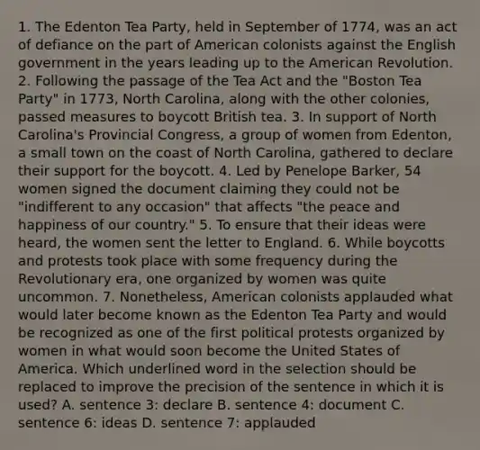 1. The Edenton Tea Party, held in September of 1774, was an act of defiance on the part of American colonists against the English government in the years leading up to the American Revolution. 2. Following the passage of the Tea Act and the "Boston Tea Party" in 1773, North Carolina, along with the other colonies, passed measures to boycott British tea. 3. In support of North Carolina's Provincial Congress, a group of women from Edenton, a small town on the coast of North Carolina, gathered to declare their support for the boycott. 4. Led by Penelope Barker, 54 women signed the document claiming they could not be "indifferent to any occasion" that affects "the peace and happiness of our country." 5. To ensure that their ideas were heard, the women sent the letter to England. 6. While boycotts and protests took place with some frequency during the Revolutionary era, one organized by women was quite uncommon. 7. Nonetheless, American colonists applauded what would later become known as the Edenton Tea Party and would be recognized as one of the first political protests organized by women in what would soon become the United States of America. Which underlined word in the selection should be replaced to improve the precision of the sentence in which it is used? A. sentence 3: declare B. sentence 4: document C. sentence 6: ideas D. sentence 7: applauded