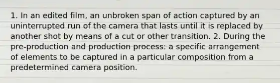 1. In an edited film, an unbroken span of action captured by an uninterrupted run of the camera that lasts until it is replaced by another shot by means of a cut or other transition. 2. During the pre-production and production process: a specific arrangement of elements to be captured in a particular composition from a predetermined camera position.