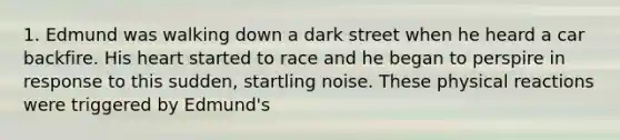 1. Edmund was walking down a dark street when he heard a car backfire. His heart started to race and he began to perspire in response to this sudden, startling noise. These physical reactions were triggered by Edmund's