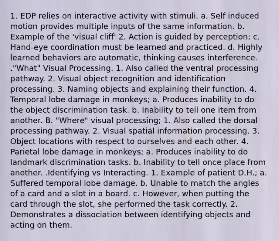 1. EDP relies on interactive activity with stimuli. a. Self induced motion provides multiple inputs of the same information. b. Example of the 'visual cliff' 2. Action is guided by perception; c. Hand-eye coordination must be learned and practiced. d. Highly learned behaviors are automatic, thinking causes interference. ."What" Visual Processing. 1. Also called the ventral processing pathway. 2. Visual object recognition and identiﬁcation processing. 3. Naming objects and explaining their function. 4. Temporal lobe damage in monkeys; a. Produces inability to do the object discrimination task. b. Inability to tell one item from another. B. "Where" visual processing; 1. Also called the dorsal processing pathway. 2. Visual spatial information processing. 3. Object locations with respect to ourselves and each other. 4. Parietal lobe damage in monkeys; a. Produces inability to do landmark discrimination tasks. b. Inability to tell once place from another. .Identifying vs Interacting. 1. Example of patient D.H.; a. Suffered temporal lobe damage. b. Unable to match the angles of a card and a slot in a board. c. However, when putting the card through the slot, she performed the task correctly. 2. Demonstrates a dissociation between identifying objects and acting on them.