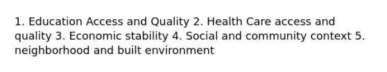 1. Education Access and Quality 2. Health Care access and quality 3. Economic stability 4. Social and community context 5. neighborhood and built environment