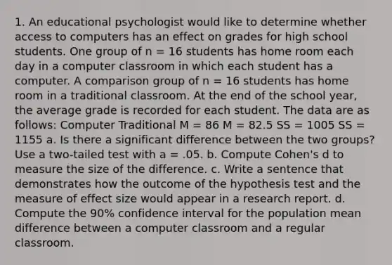 1. An educational psychologist would like to determine whether access to computers has an effect on grades for high school students. One group of n = 16 students has home room each day in a computer classroom in which each student has a computer. A comparison group of n = 16 students has home room in a traditional classroom. At the end of the school year, the average grade is recorded for each student. The data are as follows: Computer Traditional M = 86 M = 82.5 SS = 1005 SS = 1155 a. Is there a significant difference between the two groups? Use a two-tailed test with a = .05. b. Compute Cohen's d to measure the size of the difference. c. Write a sentence that demonstrates how the outcome of the hypothesis test and the measure of effect size would appear in a research report. d. Compute the 90% confidence interval for the population mean difference between a computer classroom and a regular classroom.