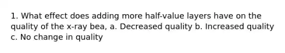 1. What effect does adding more half-value layers have on the quality of the x-ray bea, a. Decreased quality b. Increased quality c. No change in quality