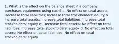 1. What is the effect on the balance sheet if a company purchases equipment using cash? a. No effect on total assets; Decrease total liabilities; Increase total stockholders' equity b. Increase total assets; Increase total liabilities; Increase total stockholders' equity c. Decrease total assets; No effect on total liabilities; Increase total stockholders' equity d. No effect on total assets; No effect on total liabilities; No effect on total stockholders' equity