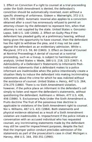 1. Effect on Conviction If a right to counsel at a trial proceeding under the Sixth Amendment is denied, the defendant's conviction should be automatically reversed, even without a specific showing of unfairness. Gideon v. Wainwright, 372 U.S. 335, 339 (1963). Automatic reversal also applies to a conviction obtained after a court has erroneously refused to permit an attorney chosen by the defendant to represent him, when that attorney is not supplied by the state. United States v. Gonzalez-Lopez, 548 U.S. 140 (2006). 2. Effect on Guilty Plea If the defendant has pleaded guilty at a preliminary hearing, without being given the opportunity to have counsel, then the defendant has the right to withdraw the plea, and it may not be used against the defendant as an evidentiary admission. White v. Maryland, 373 U.S. 59, 60 (1963). 3. Effect on Denial of Counsel at Nontrial Proceedings A denial of counsel at a nontrial proceeding, such as a lineup, is subject to harmless-error analysis. United States v. Wade, 388 U.S. 218, 223 (1967). 4. Admissibility of a Defendant's Statements to Informants Post-indictment statements that a defendant makes to a police informant are inadmissible when the police intentionally create a situation likely to induce the defendant into making incriminating statements about the crime for which he was indicted without the assistance of counsel. United States v. Henry, 447 U.S. 264, 274-275 (1980). There is no Sixth Amendment violation, however, if the police place an informant in the defendant's cell simply to listen and report the defendant's statements, without questioning the defendant. Kuhlmann v. Wilson, 477 U.S. 436, 456 (1986). 5. Exclusionary Rule Under the Sixth Amendment a. Fruits doctrine The fruit of the poisonous tree doctrine is applicable to violations of the Sixth Amendment right to counsel. Nix v. Williams, 467 U.S. 431 (1984). Both statements and physical evidence obtained as a result of a Sixth Amendment violation are inadmissible. b. Impeachment If the police initiate a conversation with an accused individual who has requested counsel, any incriminating statements made by the defendant may still be used for impeachment purposes, despite the fact that the improper police conduct precludes admission of the statements as part of the prosecution's case in chief. Michigan v. Harvey, 494 U.S. 344, 350-351 (1990).