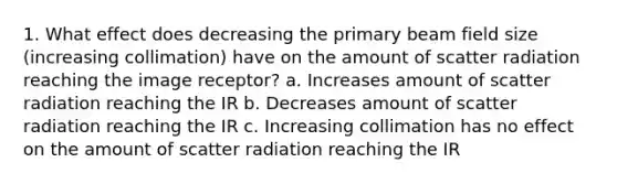 1. What effect does decreasing the primary beam field size (increasing collimation) have on the amount of scatter radiation reaching the image receptor? a. Increases amount of scatter radiation reaching the IR b. Decreases amount of scatter radiation reaching the IR c. Increasing collimation has no effect on the amount of scatter radiation reaching the IR