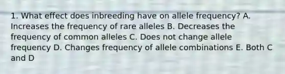 1. What effect does inbreeding have on allele frequency? A. Increases the frequency of rare alleles B. Decreases the frequency of common alleles C. Does not change allele frequency D. Changes frequency of allele combinations E. Both C and D