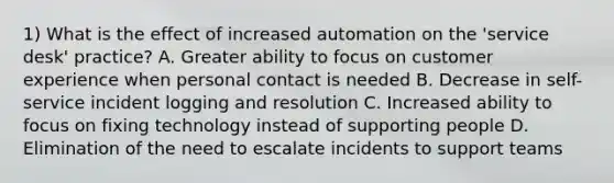 1) What is the effect of increased automation on the 'service desk' practice? A. Greater ability to focus on customer experience when personal contact is needed B. Decrease in self-service incident logging and resolution C. Increased ability to focus on fixing technology instead of supporting people D. Elimination of the need to escalate incidents to support teams