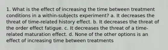 1. What is the effect of increasing the time between treatment conditions in a within-subjects experiment? a. It decreases the threat of time-related history effect. b. It decreases the threat of the order effect fatigue. c. It decreases the threat of a time-related maturation effect. d. None of the other options is an effect of increasing time between treatments