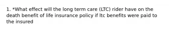 1. *What effect will the long term care (LTC) rider have on the death benefit of life insurance policy if ltc benefits were paid to the insured