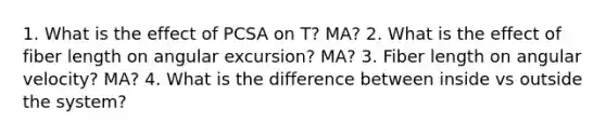 1. What is the effect of PCSA on T? MA? 2. What is the effect of fiber length on angular excursion? MA? 3. Fiber length on angular velocity? MA? 4. What is the difference between inside vs outside the system?