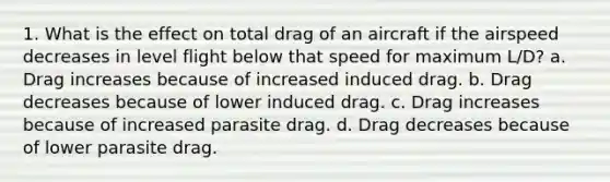 1. What is the effect on total drag of an aircraft if the airspeed decreases in level flight below that speed for maximum L/D? a. Drag increases because of increased induced drag. b. Drag decreases because of lower induced drag. c. Drag increases because of increased parasite drag. d. Drag decreases because of lower parasite drag.