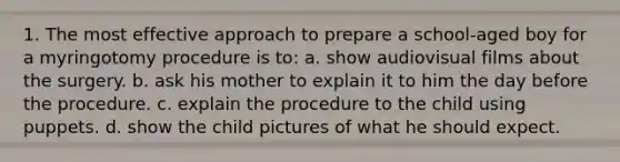 1. The most effective approach to prepare a school-aged boy for a myringotomy procedure is to: a. show audiovisual films about the surgery. b. ask his mother to explain it to him the day before the procedure. c. explain the procedure to the child using puppets. d. show the child pictures of what he should expect.