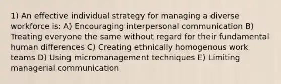 1) An effective individual strategy for managing a diverse workforce is: A) Encouraging <a href='https://www.questionai.com/knowledge/kYcZI9dsWF-interpersonal-communication' class='anchor-knowledge'>interpersonal communication</a> B) Treating everyone the same without regard for their fundamental human differences C) Creating ethnically homogenous work teams D) Using micromanagement techniques E) Limiting managerial communication