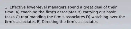 1. Effective lower-level managers spend a great deal of their time: A) coaching the firm's associates B) carrying out basic tasks C) reprimanding the firm's associates D) watching over the firm's associates E) Directing the firm's associates