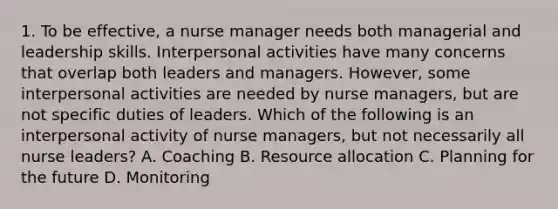 1. To be effective, a nurse manager needs both managerial and leadership skills. Interpersonal activities have many concerns that overlap both leaders and managers. However, some interpersonal activities are needed by nurse managers, but are not specific duties of leaders. Which of the following is an interpersonal activity of nurse managers, but not necessarily all nurse leaders? A. Coaching B. Resource allocation C. Planning for the future D. Monitoring