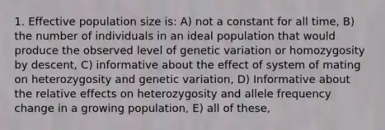 1. Effective population size is: A) not a constant for all time, B) the number of individuals in an ideal population that would produce the observed level of genetic variation or homozygosity by descent, C) informative about the effect of system of mating on heterozygosity and genetic variation, D) Informative about the relative effects on heterozygosity and allele frequency change in a growing population, E) all of these,