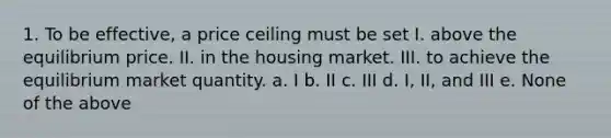 1. To be effective, a price ceiling must be set I. above the equilibrium price. II. in the housing market. III. to achieve the equilibrium market quantity. a. I b. II c. III d. I, II, and III e. None of the above