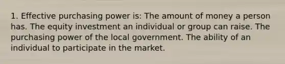 1. Effective purchasing power is: The amount of money a person has. The equity investment an individual or group can raise. The purchasing power of the local government. The ability of an individual to participate in the market.