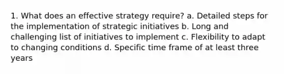 1. What does an effective strategy require? a. Detailed steps for the implementation of strategic initiatives b. Long and challenging list of initiatives to implement c. Flexibility to adapt to changing conditions d. Specific time frame of at least three years