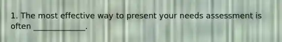 1. The most effective way to present your needs assessment is often _____________.
