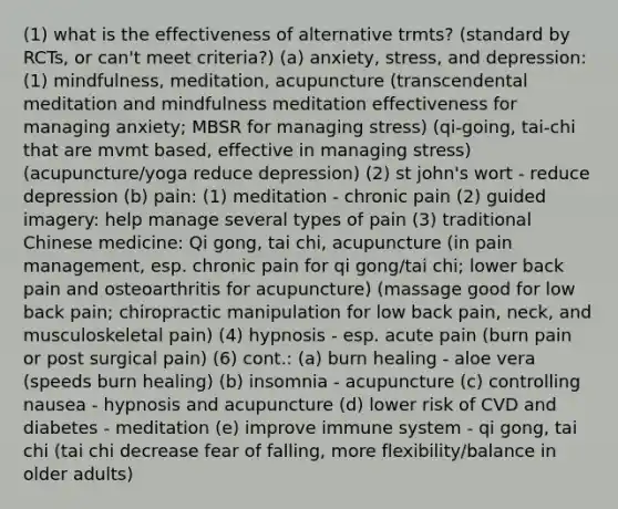 (1) what is the effectiveness of alternative trmts? (standard by RCTs, or can't meet criteria?) (a) anxiety, stress, and depression: (1) mindfulness, meditation, acupuncture (transcendental meditation and mindfulness meditation effectiveness for managing anxiety; MBSR for managing stress) (qi-going, tai-chi that are mvmt based, effective in managing stress) (acupuncture/yoga reduce depression) (2) st john's wort - reduce depression (b) pain: (1) meditation - chronic pain (2) guided imagery: help manage several types of pain (3) traditional Chinese medicine: Qi gong, tai chi, acupuncture (in pain management, esp. chronic pain for qi gong/tai chi; lower back pain and osteoarthritis for acupuncture) (massage good for low back pain; chiropractic manipulation for low back pain, neck, and musculoskeletal pain) (4) hypnosis - esp. acute pain (burn pain or post surgical pain) (6) cont.: (a) burn healing - aloe vera (speeds burn healing) (b) insomnia - acupuncture (c) controlling nausea - hypnosis and acupuncture (d) lower risk of CVD and diabetes - meditation (e) improve immune system - qi gong, tai chi (tai chi decrease fear of falling, more flexibility/balance in older adults)