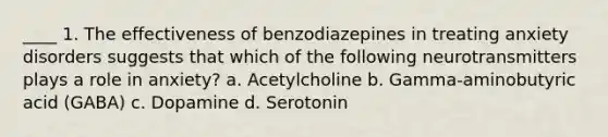 ____ 1. The effectiveness of benzodiazepines in treating anxiety disorders suggests that which of the following neurotransmitters plays a role in anxiety? a. Acetylcholine b. Gamma-aminobutyric acid (GABA) c. Dopamine d. Serotonin