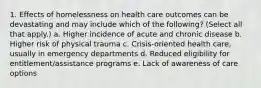 1. Effects of homelessness on health care outcomes can be devastating and may include which of the following? (Select all that apply.) a. Higher incidence of acute and chronic disease b. Higher risk of physical trauma c. Crisis-oriented health care, usually in emergency departments d. Reduced eligibility for entitlement/assistance programs e. Lack of awareness of care options