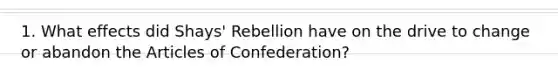 1. What effects did Shays' Rebellion have on the drive to change or abandon the Articles of Confederation?