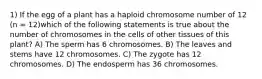 1) If the egg of a plant has a haploid chromosome number of 12 (n = 12)which of the following statements is true about the number of chromosomes in the cells of other tissues of this plant? A) The sperm has 6 chromosomes. B) The leaves and stems have 12 chromosomes. C) The zygote has 12 chromosomes. D) The endosperm has 36 chromosomes.