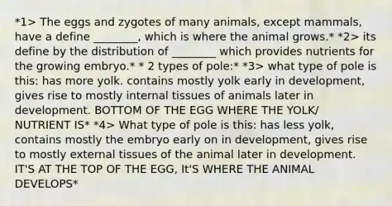 *1> The eggs and zygotes of many animals, except mammals, have a define ________, which is where the animal grows.* *2> its define by the distribution of ________ which provides nutrients for the growing embryo.* * 2 types of pole:* *3> what type of pole is this: has more yolk. contains mostly yolk early in development, gives rise to mostly internal tissues of animals later in development. BOTTOM OF THE EGG WHERE THE YOLK/ NUTRIENT IS* *4> What type of pole is this: has less yolk, contains mostly the embryo early on in development, gives rise to mostly external tissues of the animal later in development. IT'S AT THE TOP OF THE EGG, It'S WHERE THE ANIMAL DEVELOPS*