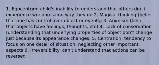 1. Egocentrim: child's inability to understand that others don't experience world in same way they do 2. Magical thinking (belief that one has control over object or events) 3. Animism (belief that objects have feelings, thoughts, etc) 4. Lack of conservation (understanding that underlying properties of object don't change just because its appearance changes. 5. Centration: tendency to focus on one detail of situation, neglecting other important aspects 6. Irreversibility: can't understand that actions can be reversed