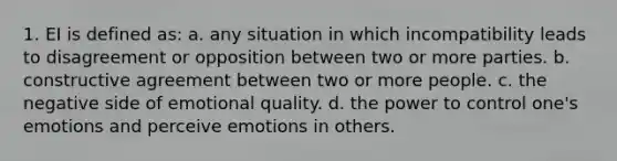 1. EI is defined as: a. any situation in which incompatibility leads to disagreement or opposition between two or more parties. b. constructive agreement between two or more people. c. the negative side of emotional quality. d. the power to control one's emotions and perceive emotions in others.