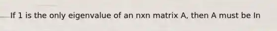 If 1 is the only eigenvalue of an nxn matrix A, then A must be In