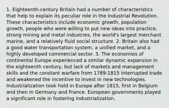 1. Eighteenth-century Britain had a number of characteristics that help to explain its peculiar role in the Industrial Revolution. These characteristics include economic growth, population growth, people who were willing to put new ideas into practice, strong mining and metal industries, the world's largest merchant marine, and a relatively fluid social structure. 2. Britain also had a good water transportation system, a unified market, and a highly developed commercial sector. 3. The economies of continental Europe experienced a similar dynamic expansion in the eighteenth century, but lack of markets and management skills and the constant warfare from 1789-1815 interrupted trade and weakened the incentive to invest in new technologies. Industrialization took hold in Europe after 1815, first in Belgium and then in Germany and France. European governments played a significant role in fostering industrialization.