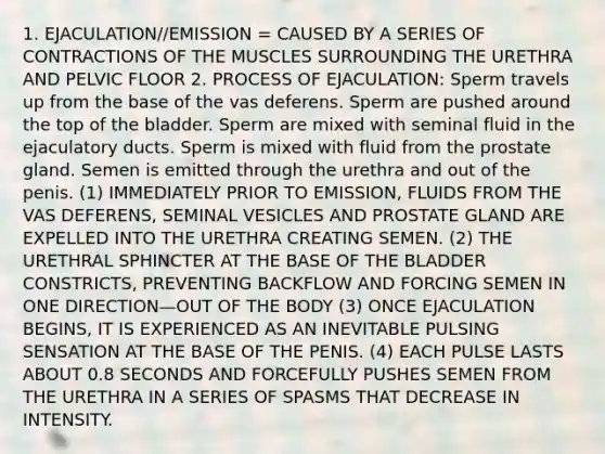 1. EJACULATION//EMISSION = CAUSED BY A SERIES OF CONTRACTIONS OF THE MUSCLES SURROUNDING THE URETHRA AND PELVIC FLOOR 2. PROCESS OF EJACULATION: Sperm travels up from the base of the vas deferens. Sperm are pushed around the top of the bladder. Sperm are mixed with seminal fluid in the ejaculatory ducts. Sperm is mixed with fluid from the prostate gland. Semen is emitted through the urethra and out of the penis. (1) IMMEDIATELY PRIOR TO EMISSION, FLUIDS FROM THE VAS DEFERENS, SEMINAL VESICLES AND PROSTATE GLAND ARE EXPELLED INTO THE URETHRA CREATING SEMEN. (2) THE URETHRAL SPHINCTER AT THE BASE OF THE BLADDER CONSTRICTS, PREVENTING BACKFLOW AND FORCING SEMEN IN ONE DIRECTION—OUT OF THE BODY (3) ONCE EJACULATION BEGINS, IT IS EXPERIENCED AS AN INEVITABLE PULSING SENSATION AT THE BASE OF THE PENIS. (4) EACH PULSE LASTS ABOUT 0.8 SECONDS AND FORCEFULLY PUSHES SEMEN FROM THE URETHRA IN A SERIES OF SPASMS THAT DECREASE IN INTENSITY.